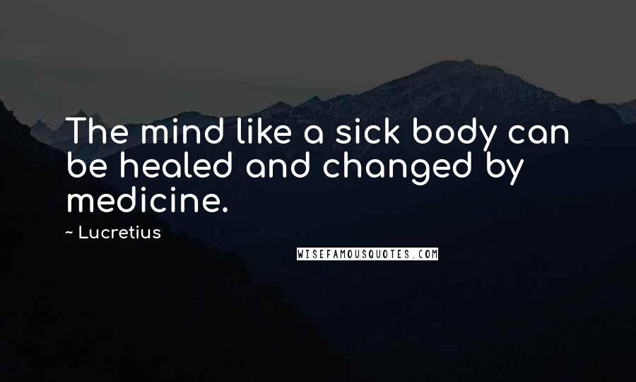 Lucretius Quotes: The mind like a sick body can be healed and changed by medicine.