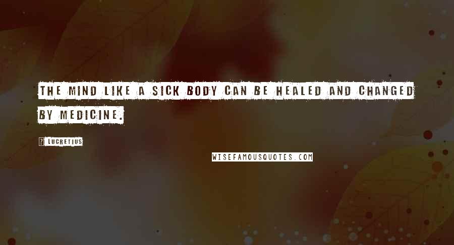 Lucretius Quotes: The mind like a sick body can be healed and changed by medicine.