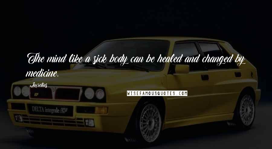 Lucretius Quotes: The mind like a sick body can be healed and changed by medicine.