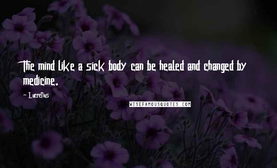 Lucretius Quotes: The mind like a sick body can be healed and changed by medicine.