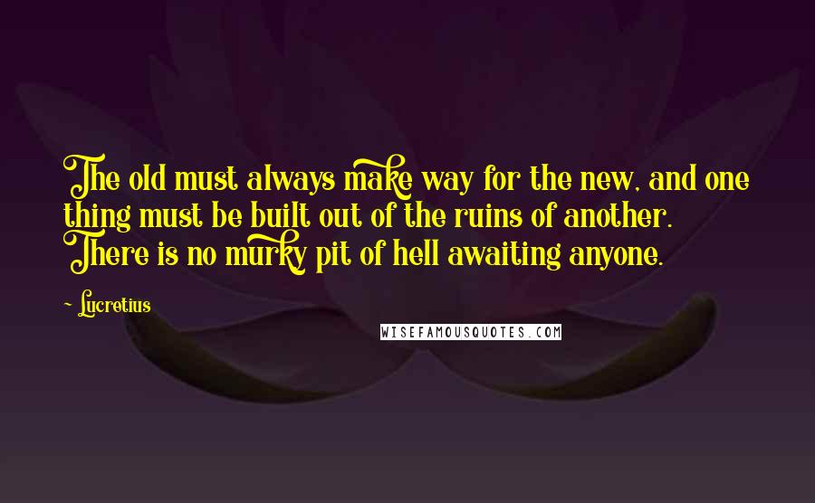 Lucretius Quotes: The old must always make way for the new, and one thing must be built out of the ruins of another. There is no murky pit of hell awaiting anyone.