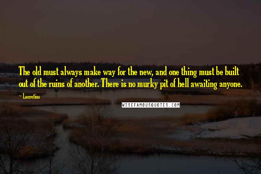 Lucretius Quotes: The old must always make way for the new, and one thing must be built out of the ruins of another. There is no murky pit of hell awaiting anyone.