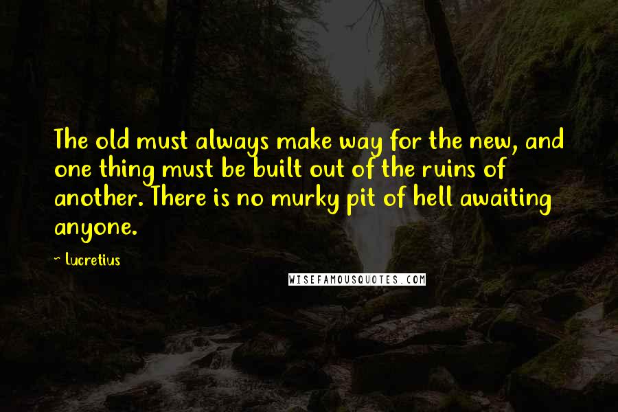 Lucretius Quotes: The old must always make way for the new, and one thing must be built out of the ruins of another. There is no murky pit of hell awaiting anyone.