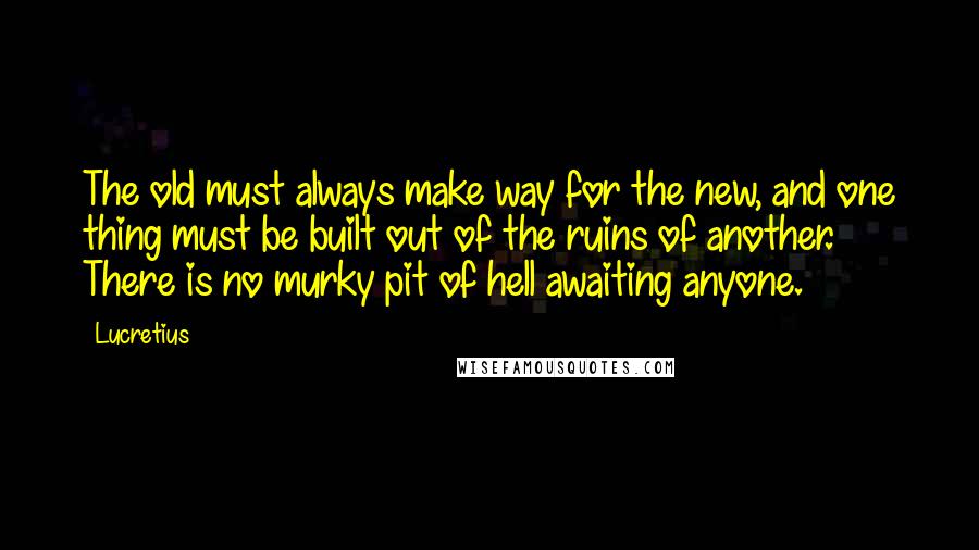 Lucretius Quotes: The old must always make way for the new, and one thing must be built out of the ruins of another. There is no murky pit of hell awaiting anyone.