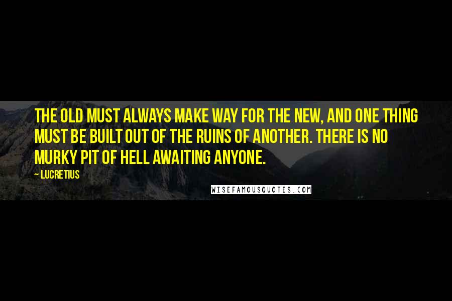 Lucretius Quotes: The old must always make way for the new, and one thing must be built out of the ruins of another. There is no murky pit of hell awaiting anyone.