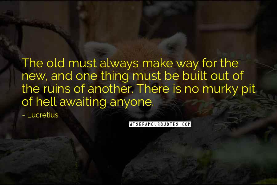 Lucretius Quotes: The old must always make way for the new, and one thing must be built out of the ruins of another. There is no murky pit of hell awaiting anyone.