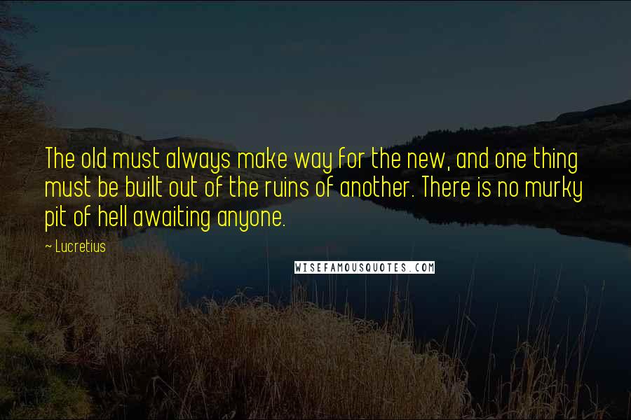 Lucretius Quotes: The old must always make way for the new, and one thing must be built out of the ruins of another. There is no murky pit of hell awaiting anyone.