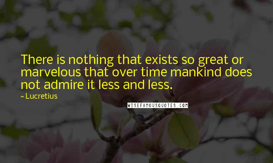 Lucretius Quotes: There is nothing that exists so great or marvelous that over time mankind does not admire it less and less.