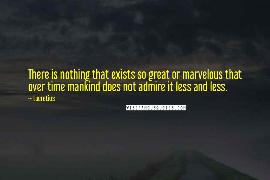 Lucretius Quotes: There is nothing that exists so great or marvelous that over time mankind does not admire it less and less.