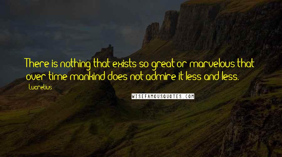 Lucretius Quotes: There is nothing that exists so great or marvelous that over time mankind does not admire it less and less.