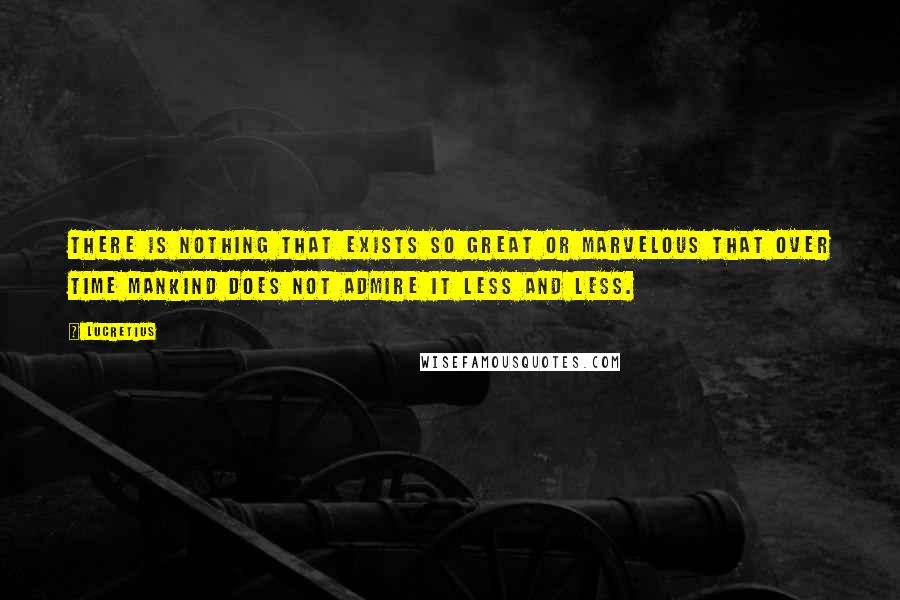 Lucretius Quotes: There is nothing that exists so great or marvelous that over time mankind does not admire it less and less.