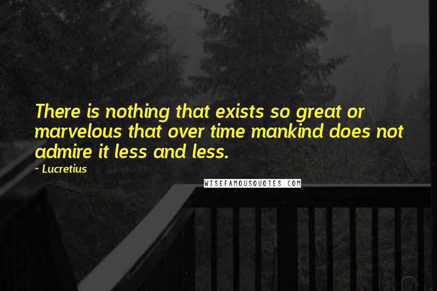 Lucretius Quotes: There is nothing that exists so great or marvelous that over time mankind does not admire it less and less.