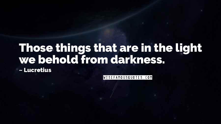 Lucretius Quotes: Those things that are in the light we behold from darkness.