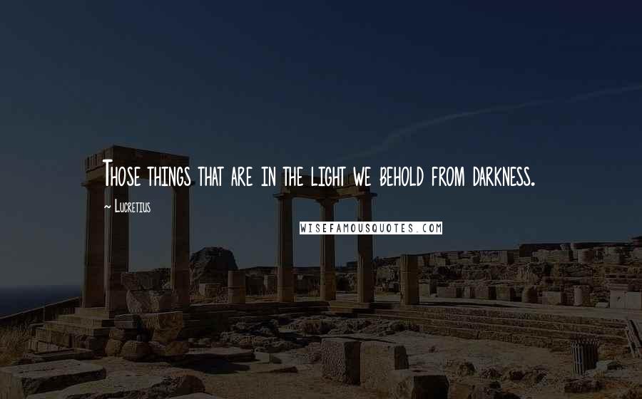 Lucretius Quotes: Those things that are in the light we behold from darkness.