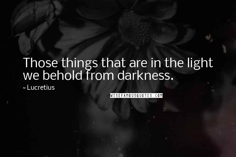 Lucretius Quotes: Those things that are in the light we behold from darkness.