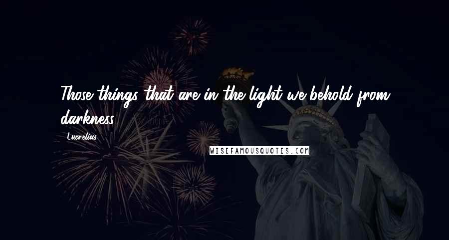 Lucretius Quotes: Those things that are in the light we behold from darkness.