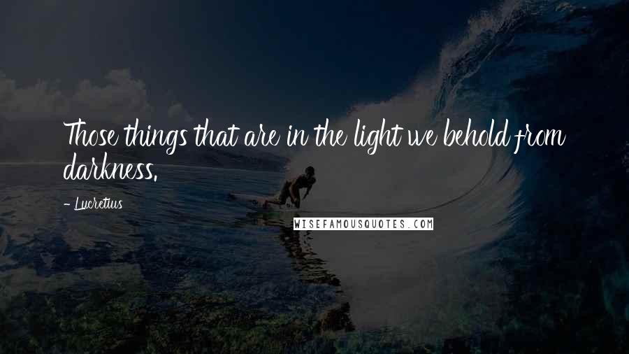 Lucretius Quotes: Those things that are in the light we behold from darkness.