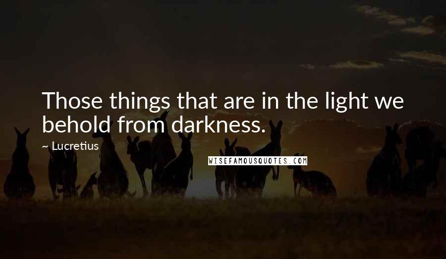 Lucretius Quotes: Those things that are in the light we behold from darkness.