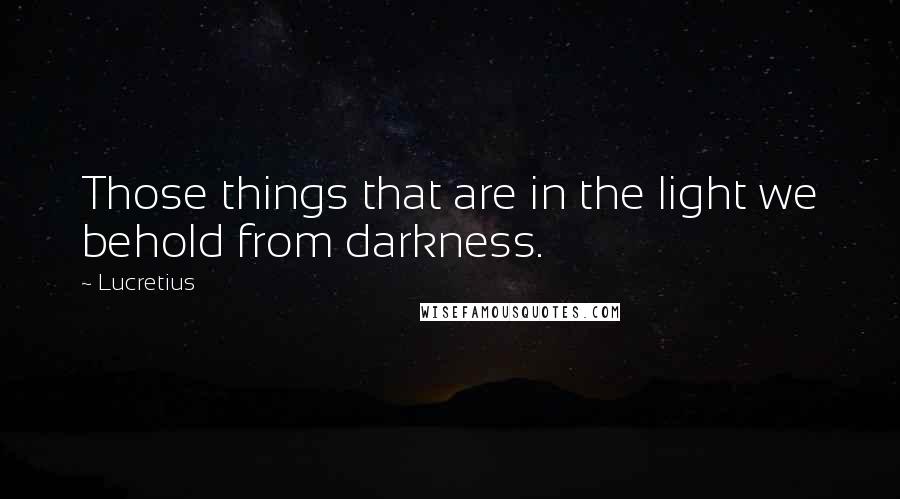 Lucretius Quotes: Those things that are in the light we behold from darkness.