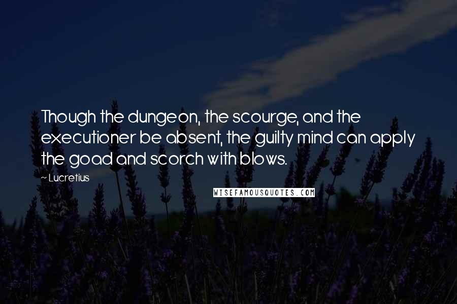 Lucretius Quotes: Though the dungeon, the scourge, and the executioner be absent, the guilty mind can apply the goad and scorch with blows.