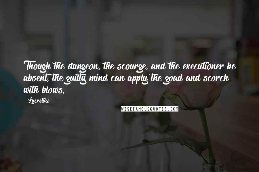 Lucretius Quotes: Though the dungeon, the scourge, and the executioner be absent, the guilty mind can apply the goad and scorch with blows.