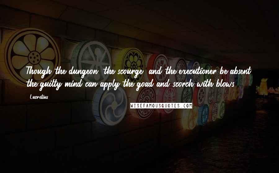 Lucretius Quotes: Though the dungeon, the scourge, and the executioner be absent, the guilty mind can apply the goad and scorch with blows.