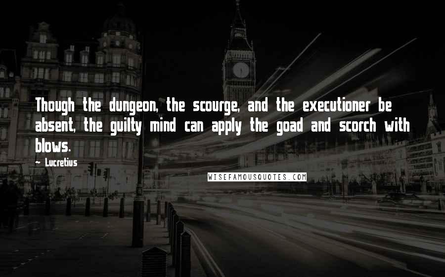 Lucretius Quotes: Though the dungeon, the scourge, and the executioner be absent, the guilty mind can apply the goad and scorch with blows.