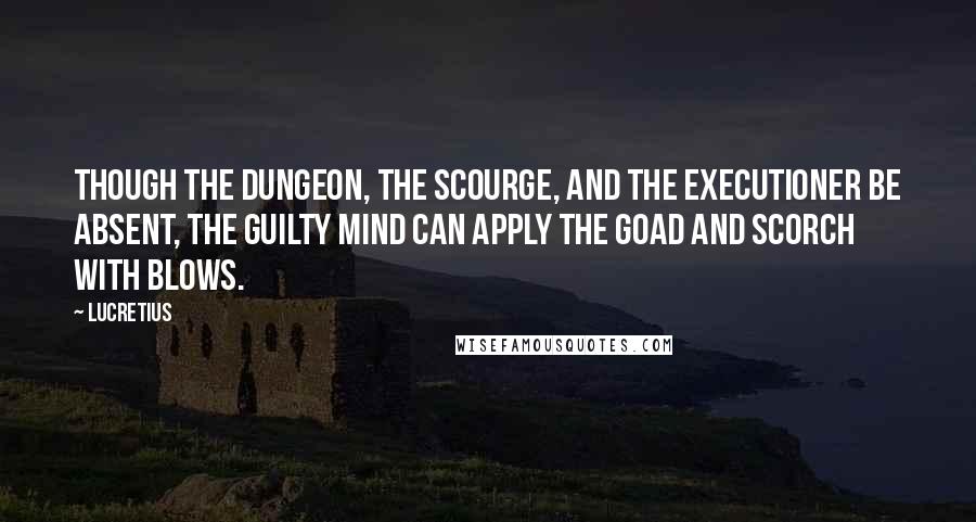 Lucretius Quotes: Though the dungeon, the scourge, and the executioner be absent, the guilty mind can apply the goad and scorch with blows.