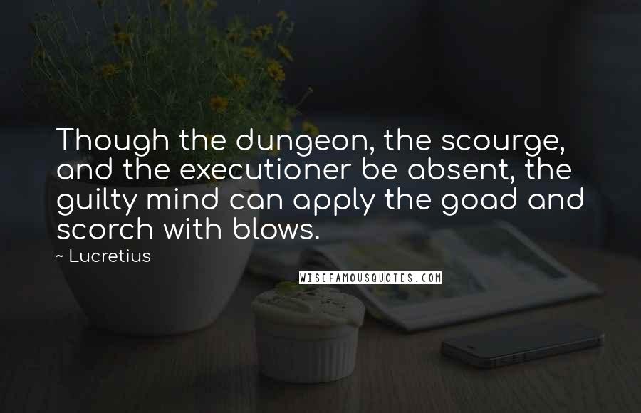 Lucretius Quotes: Though the dungeon, the scourge, and the executioner be absent, the guilty mind can apply the goad and scorch with blows.