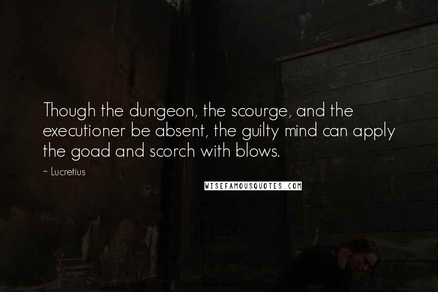 Lucretius Quotes: Though the dungeon, the scourge, and the executioner be absent, the guilty mind can apply the goad and scorch with blows.