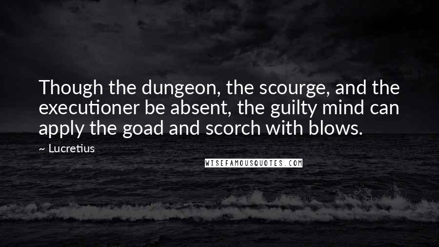 Lucretius Quotes: Though the dungeon, the scourge, and the executioner be absent, the guilty mind can apply the goad and scorch with blows.