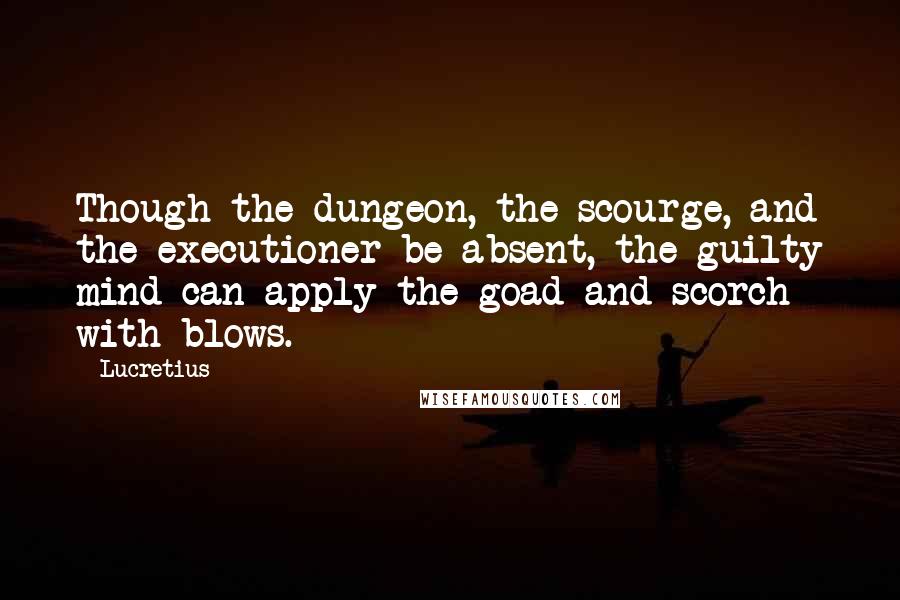 Lucretius Quotes: Though the dungeon, the scourge, and the executioner be absent, the guilty mind can apply the goad and scorch with blows.