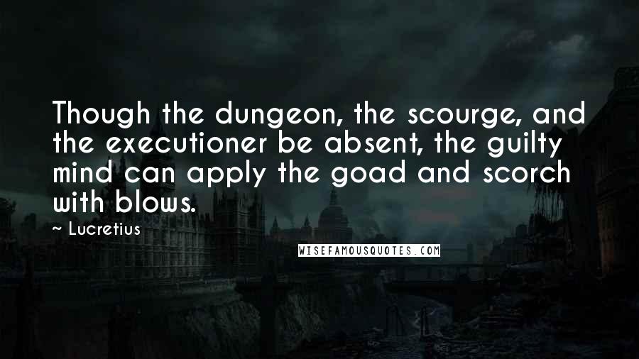 Lucretius Quotes: Though the dungeon, the scourge, and the executioner be absent, the guilty mind can apply the goad and scorch with blows.