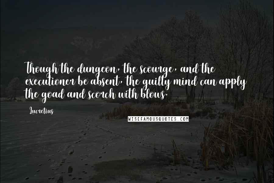 Lucretius Quotes: Though the dungeon, the scourge, and the executioner be absent, the guilty mind can apply the goad and scorch with blows.