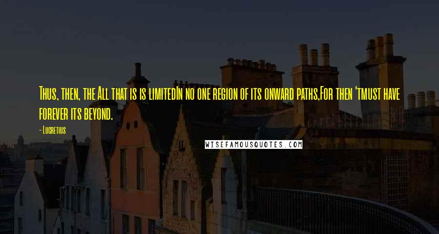 Lucretius Quotes: Thus, then, the All that is is limitedIn no one region of its onward paths,For then 'tmust have forever its beyond.