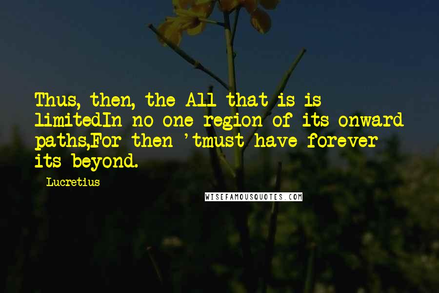 Lucretius Quotes: Thus, then, the All that is is limitedIn no one region of its onward paths,For then 'tmust have forever its beyond.