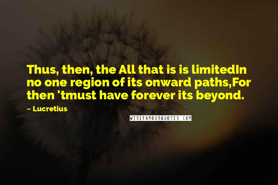 Lucretius Quotes: Thus, then, the All that is is limitedIn no one region of its onward paths,For then 'tmust have forever its beyond.