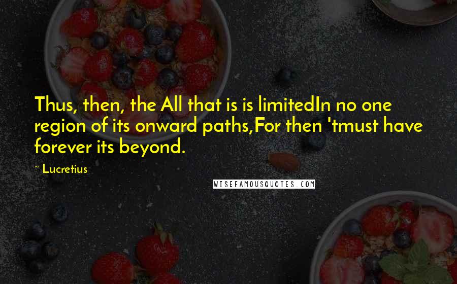 Lucretius Quotes: Thus, then, the All that is is limitedIn no one region of its onward paths,For then 'tmust have forever its beyond.