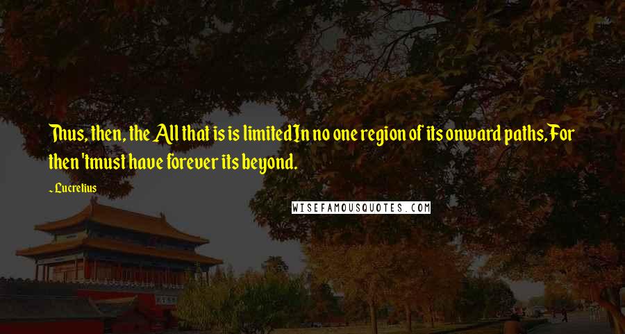 Lucretius Quotes: Thus, then, the All that is is limitedIn no one region of its onward paths,For then 'tmust have forever its beyond.