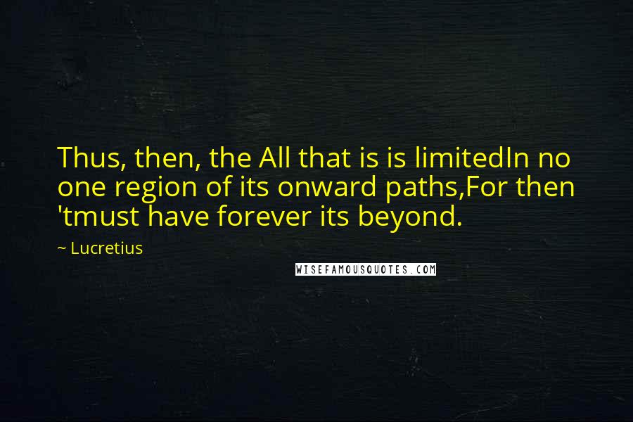 Lucretius Quotes: Thus, then, the All that is is limitedIn no one region of its onward paths,For then 'tmust have forever its beyond.