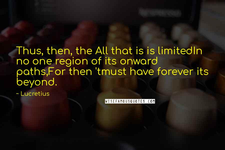 Lucretius Quotes: Thus, then, the All that is is limitedIn no one region of its onward paths,For then 'tmust have forever its beyond.