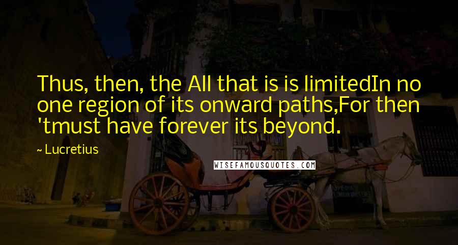 Lucretius Quotes: Thus, then, the All that is is limitedIn no one region of its onward paths,For then 'tmust have forever its beyond.