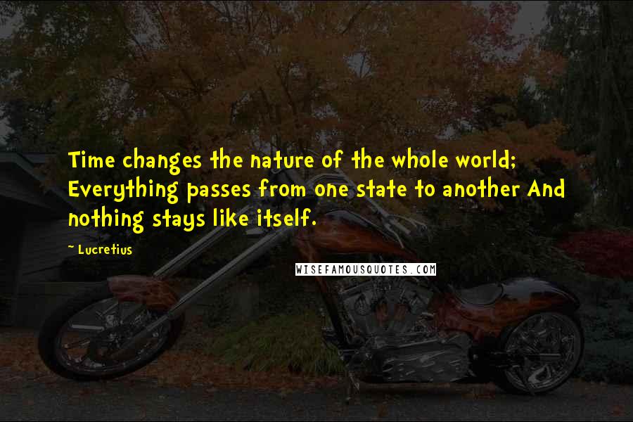 Lucretius Quotes: Time changes the nature of the whole world; Everything passes from one state to another And nothing stays like itself.