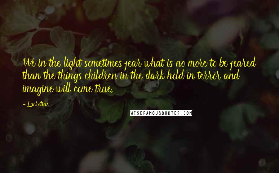 Lucretius Quotes: We in the light sometimes fear what is no more to be feared than the things children in the dark hold in terror and imagine will come true.