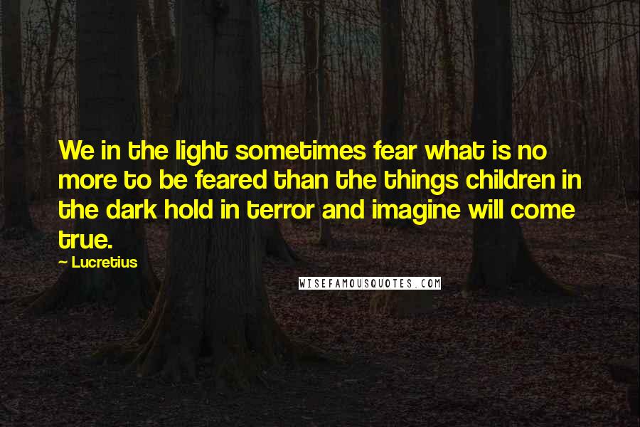 Lucretius Quotes: We in the light sometimes fear what is no more to be feared than the things children in the dark hold in terror and imagine will come true.