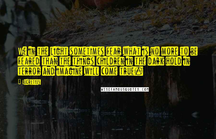 Lucretius Quotes: We in the light sometimes fear what is no more to be feared than the things children in the dark hold in terror and imagine will come true.