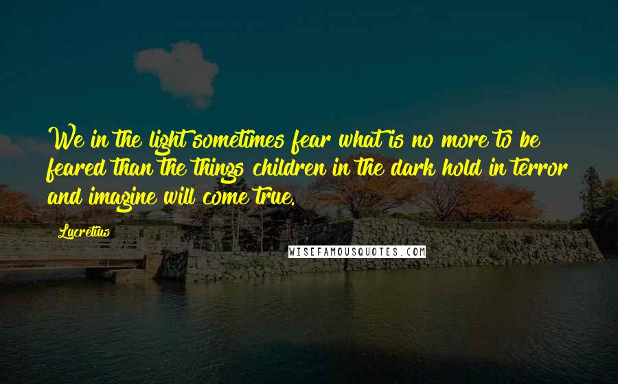 Lucretius Quotes: We in the light sometimes fear what is no more to be feared than the things children in the dark hold in terror and imagine will come true.