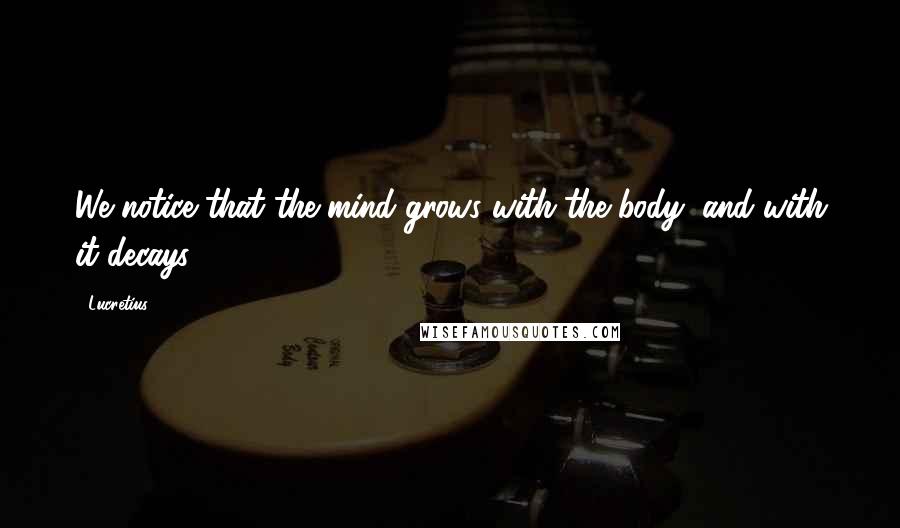 Lucretius Quotes: We notice that the mind grows with the body, and with it decays.