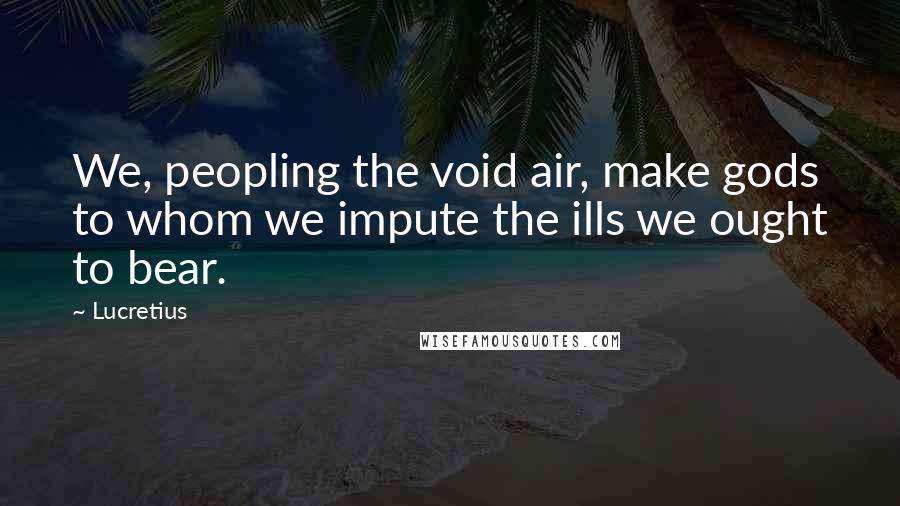 Lucretius Quotes: We, peopling the void air, make gods to whom we impute the ills we ought to bear.