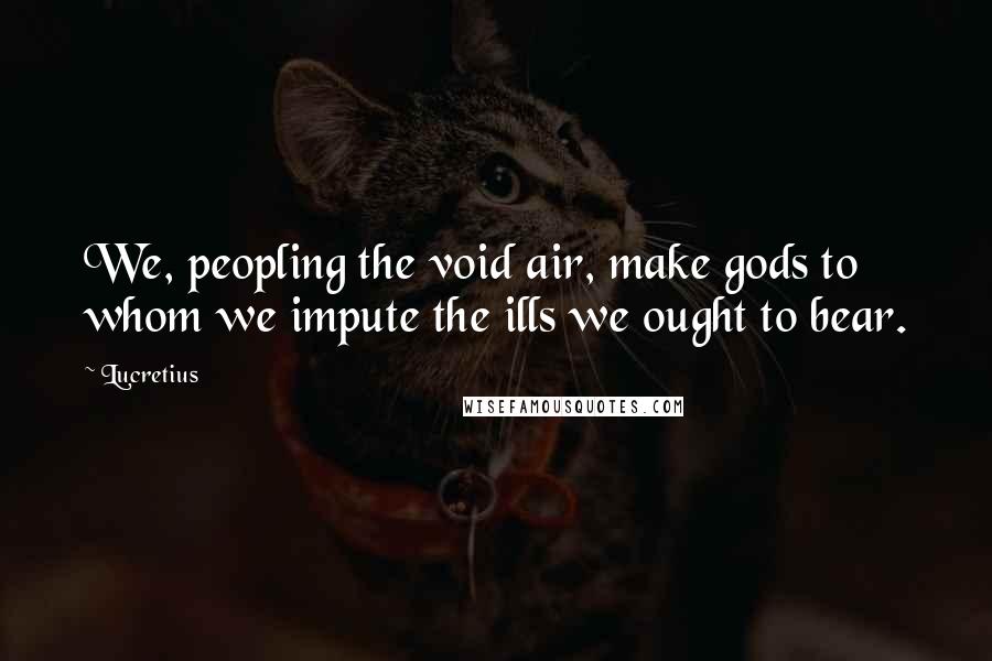 Lucretius Quotes: We, peopling the void air, make gods to whom we impute the ills we ought to bear.